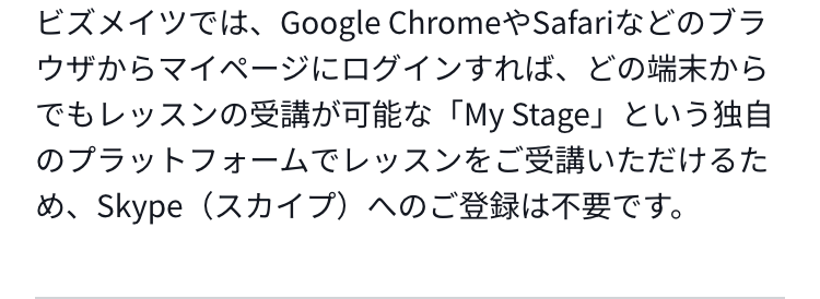ビズメイツでは、Google ChromeやSafariなどのブラウザからマイページにログインすれば、どの端末からでもレッスンの受講が可能な「My Stage」という独自のプラットフォームでレッスンをご受講いただけるため、Skype（スカイプ）へのご登録は不要です。