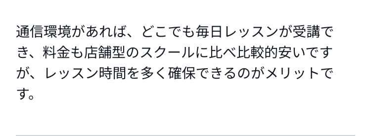 通信環境があれば、どこでも毎日レッスンが受講でき、料金も店舗型のスクールに比べ比較的安いですが、レッスン時間を多く確保できるのがメリットです。