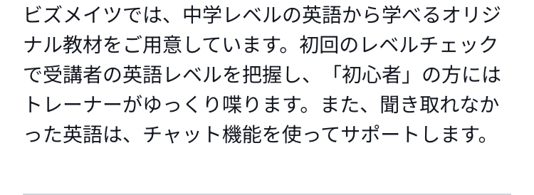 ビズメイツでは、中学レベルの英語から学べるオリジナル教材をご用意しています。初回のレベルチェックで受講者の英語レベルを把握し、「初心者」の方にはトレーナーがゆっくり喋ります。また、聞き取れなかった英語は、チャット機能を使ってサポートします。