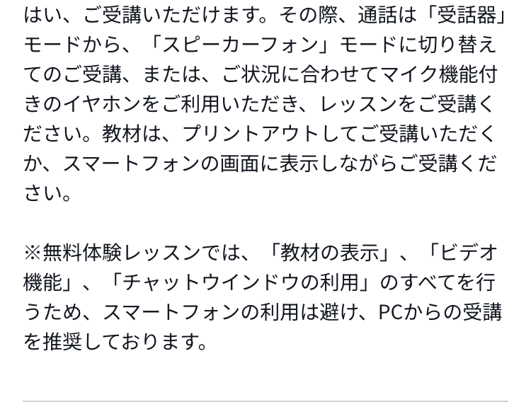 はい、ご受講いただけます。その際、通話は「受話器」モードから、「スピーカーフォン」モードに切り替えてのご受講、または、ご状況に合わせてマイク機能付きのイヤホンをご利用いただき、レッスンをご受講ください。教材は、プリントアウトしてご受講いただくか、スマートフォンの画面に表示しながらご受講ください。