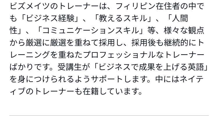 ビズメイツのトレーナーは、フィリピン在住者の中でも「ビジネス経験」、「教えるスキル」、「人間性」、「コミュニケーションスキル」等、様々な観点から厳選に厳選を重ねて採用し、採用後も継続的にトレーニングを重ねたプロフェッショナルなトレーナーばかりです。受講生が「ビジネスで成果を上げる英語」を身につけられるようサポートします。中にはネイティブのトレーナーも在籍しています。