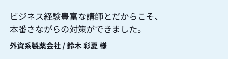 ビジネス経験豊富な講師とだからこそ、本番さながらの対策ができました。