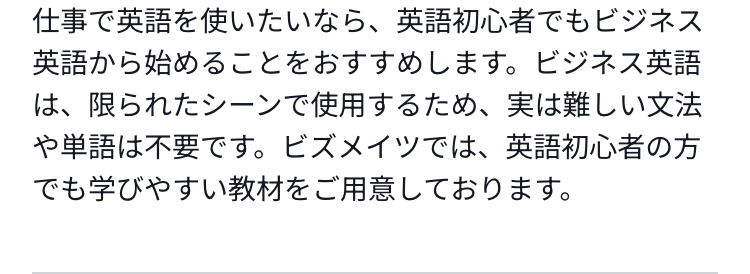 仕事で英語を使いたいなら、英語初心者でもビジネス英語から始めることをおすすめします。ビジネス英語は、限られたシーンで使用するため、実は難しい文法や単語は不要です。ビズメイツでは、英語初心者の方でも学びやすい教材をご用意しております。